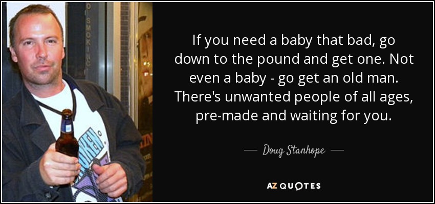 If you need a baby that bad, go down to the pound and get one. Not even a baby - go get an old man. There's unwanted people of all ages, pre-made and waiting for you. - Doug Stanhope
