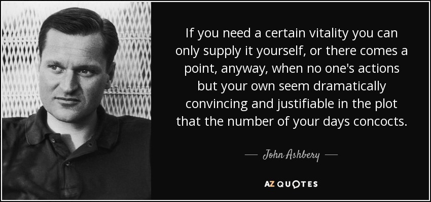If you need a certain vitality you can only supply it yourself, or there comes a point, anyway, when no one's actions but your own seem dramatically convincing and justifiable in the plot that the number of your days concocts. - John Ashbery