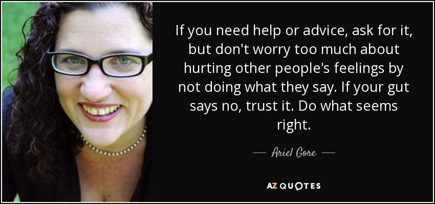 If you need help or advice, ask for it, but don't worry too much about hurting other people's feelings by not doing what they say. If your gut says no, trust it. Do what seems right. - Ariel Gore
