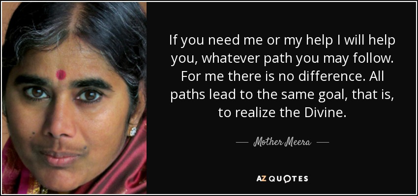 If you need me or my help I will help you, whatever path you may follow. For me there is no difference. All paths lead to the same goal, that is, to realize the Divine. - Mother Meera