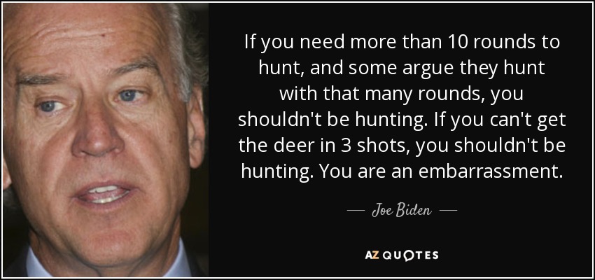If you need more than 10 rounds to hunt, and some argue they hunt with that many rounds, you shouldn't be hunting. If you can't get the deer in 3 shots, you shouldn't be hunting. You are an embarrassment. - Joe Biden