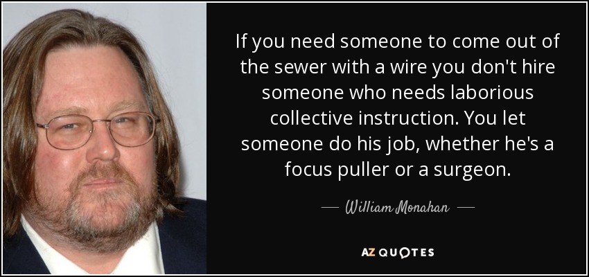 If you need someone to come out of the sewer with a wire you don't hire someone who needs laborious collective instruction. You let someone do his job, whether he's a focus puller or a surgeon. - William Monahan