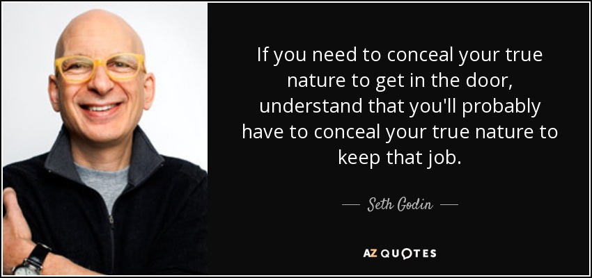 If you need to conceal your true nature to get in the door, understand that you'll probably have to conceal your true nature to keep that job. - Seth Godin