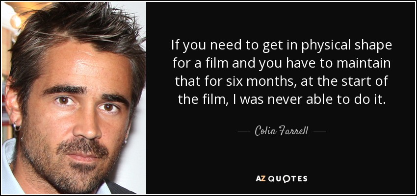If you need to get in physical shape for a film and you have to maintain that for six months, at the start of the film, I was never able to do it. - Colin Farrell