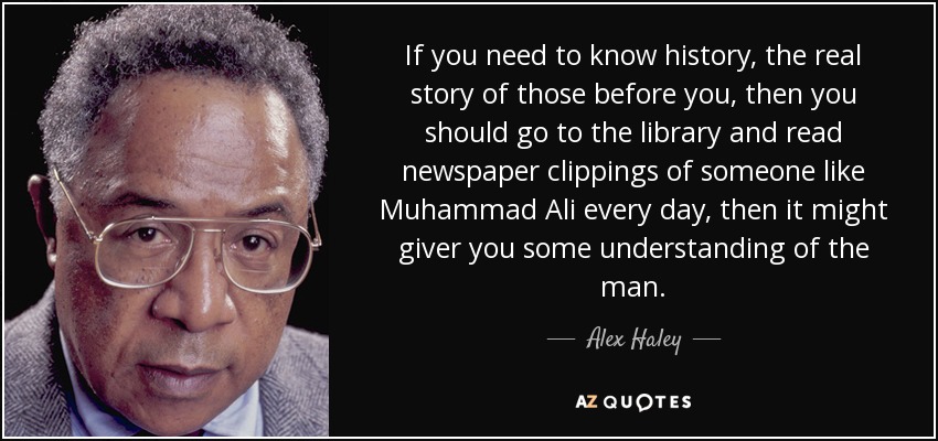 If you need to know history, the real story of those before you, then you should go to the library and read newspaper clippings of someone like Muhammad Ali every day, then it might giver you some understanding of the man. - Alex Haley