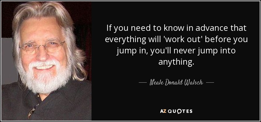 If you need to know in advance that everything will 'work out' before you jump in, you'll never jump into anything. - Neale Donald Walsch