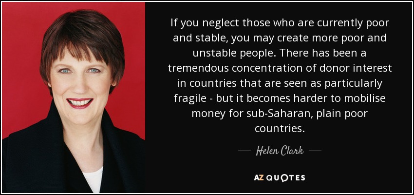 If you neglect those who are currently poor and stable, you may create more poor and unstable people. There has been a tremendous concentration of donor interest in countries that are seen as particularly fragile - but it becomes harder to mobilise money for sub-Saharan, plain poor countries. - Helen Clark