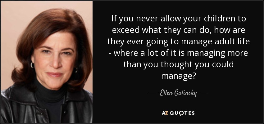 If you never allow your children to exceed what they can do, how are they ever going to manage adult life - where a lot of it is managing more than you thought you could manage? - Ellen Galinsky