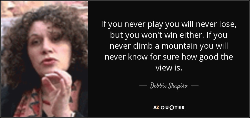 If you never play you will never lose, but you won't win either. If you never climb a mountain you will never know for sure how good the view is. - Debbie Shapiro