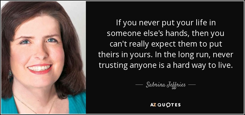 If you never put your life in someone else's hands, then you can't really expect them to put theirs in yours. In the long run, never trusting anyone is a hard way to live. - Sabrina Jeffries