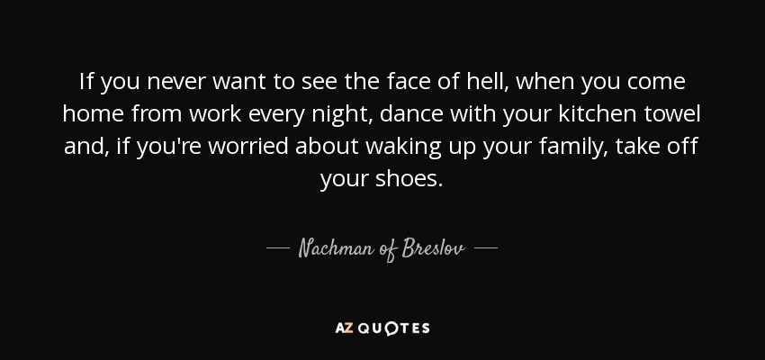 If you never want to see the face of hell, when you come home from work every night, dance with your kitchen towel and, if you're worried about waking up your family, take off your shoes. - Nachman of Breslov