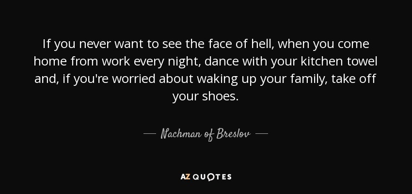 If you never want to see the face of hell, when you come home from work every night, dance with your kitchen towel and, if you're worried about waking up your family, take off your shoes. - Nachman of Breslov