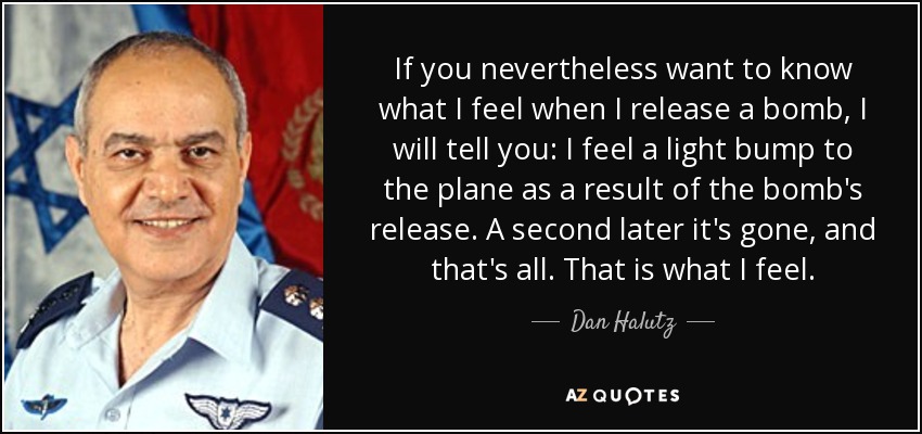 If you nevertheless want to know what I feel when I release a bomb, I will tell you: I feel a light bump to the plane as a result of the bomb's release. A second later it's gone, and that's all. That is what I feel. - Dan Halutz