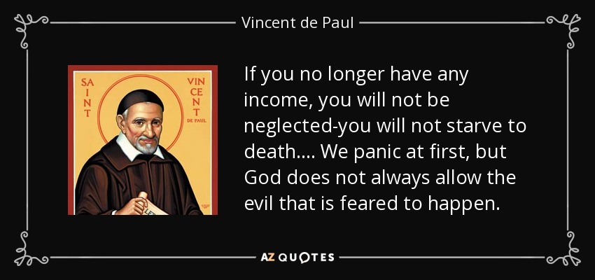 If you no longer have any income, you will not be neglected-you will not starve to death. . . . We panic at first, but God does not always allow the evil that is feared to happen. - Vincent de Paul