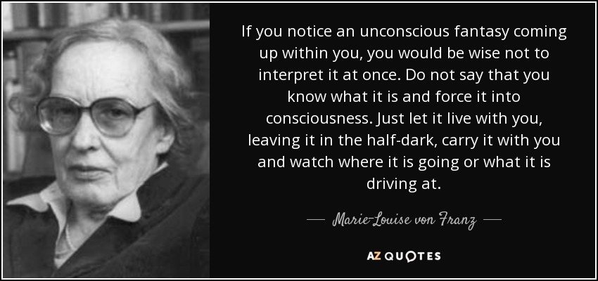 If you notice an unconscious fantasy coming up within you, you would be wise not to interpret it at once. Do not say that you know what it is and force it into consciousness. Just let it live with you, leaving it in the half-dark, carry it with you and watch where it is going or what it is driving at. - Marie-Louise von Franz