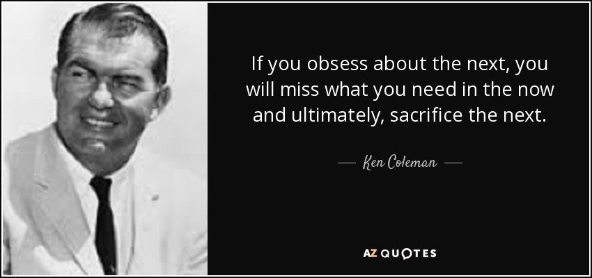 If you obsess about the next, you will miss what you need in the now and ultimately, sacrifice the next. - Ken Coleman