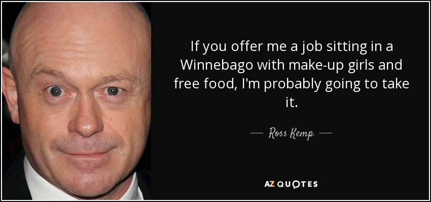 If you offer me a job sitting in a Winnebago with make-up girls and free food, I'm probably going to take it. - Ross Kemp