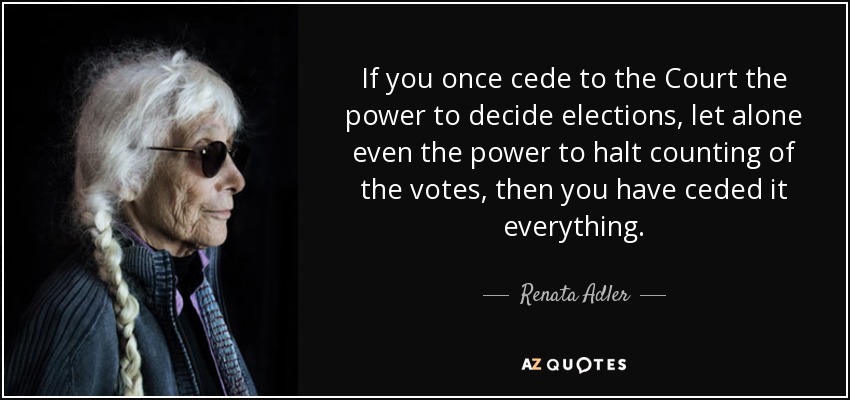 If you once cede to the Court the power to decide elections, let alone even the power to halt counting of the votes, then you have ceded it everything. - Renata Adler