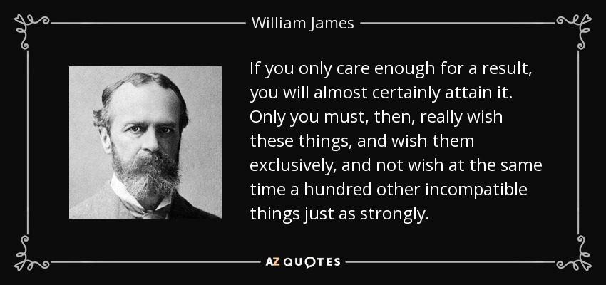 If you only care enough for a result, you will almost certainly attain it. Only you must, then, really wish these things, and wish them exclusively, and not wish at the same time a hundred other incompatible things just as strongly. - William James