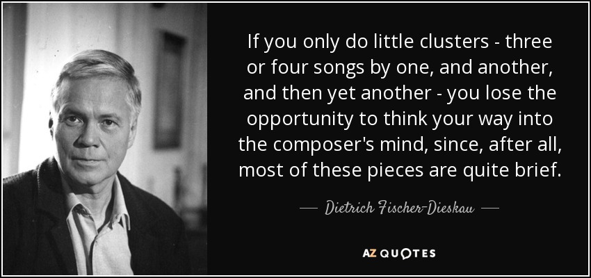 If you only do little clusters - three or four songs by one, and another, and then yet another - you lose the opportunity to think your way into the composer's mind, since, after all, most of these pieces are quite brief. - Dietrich Fischer-Dieskau