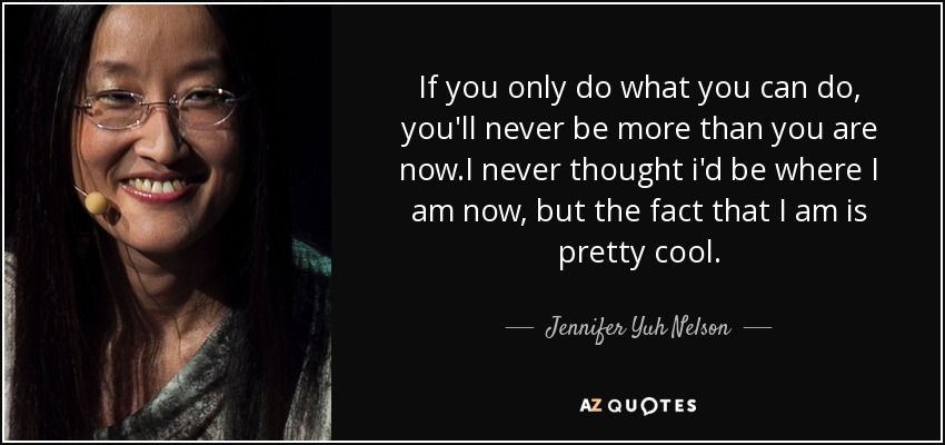 If you only do what you can do, you'll never be more than you are now.I never thought i'd be where I am now, but the fact that I am is pretty cool. - Jennifer Yuh Nelson