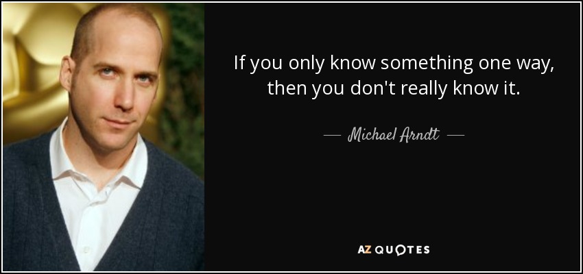 If you only know something one way, then you don't really know it. - Michael Arndt