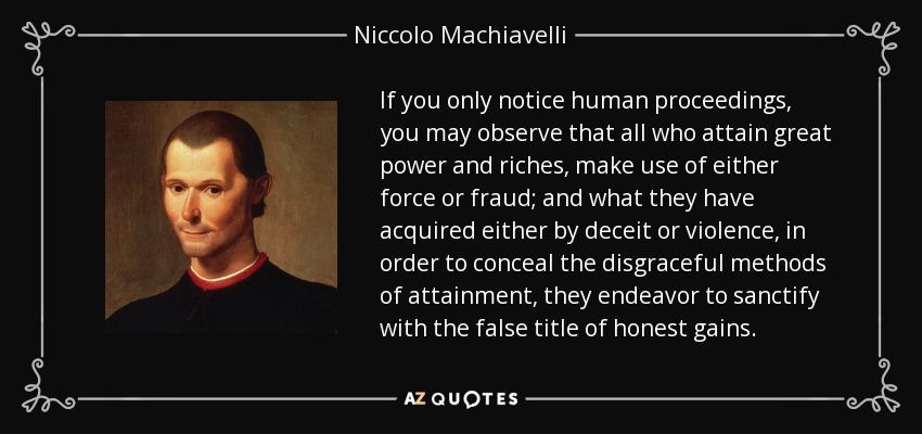 If you only notice human proceedings, you may observe that all who attain great power and riches, make use of either force or fraud; and what they have acquired either by deceit or violence, in order to conceal the disgraceful methods of attainment, they endeavor to sanctify with the false title of honest gains. - Niccolo Machiavelli
