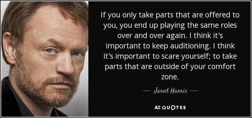 If you only take parts that are offered to you, you end up playing the same roles over and over again. I think it's important to keep auditioning. I think it's important to scare yourself; to take parts that are outside of your comfort zone. - Jared Harris