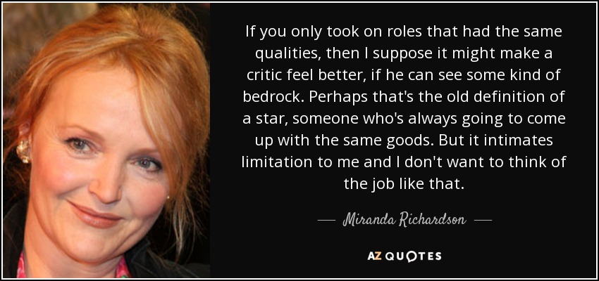 If you only took on roles that had the same qualities, then I suppose it might make a critic feel better, if he can see some kind of bedrock. Perhaps that's the old definition of a star, someone who's always going to come up with the same goods. But it intimates limitation to me and I don't want to think of the job like that. - Miranda Richardson