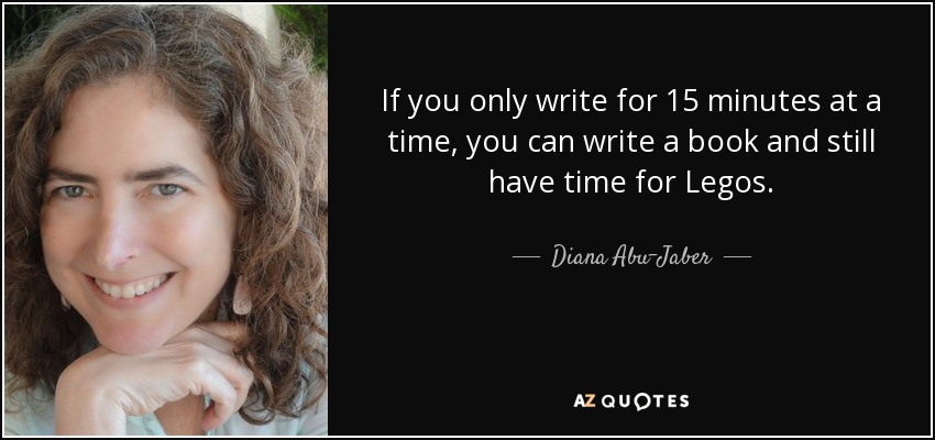If you only write for 15 minutes at a time, you can write a book and still have time for Legos. - Diana Abu-Jaber