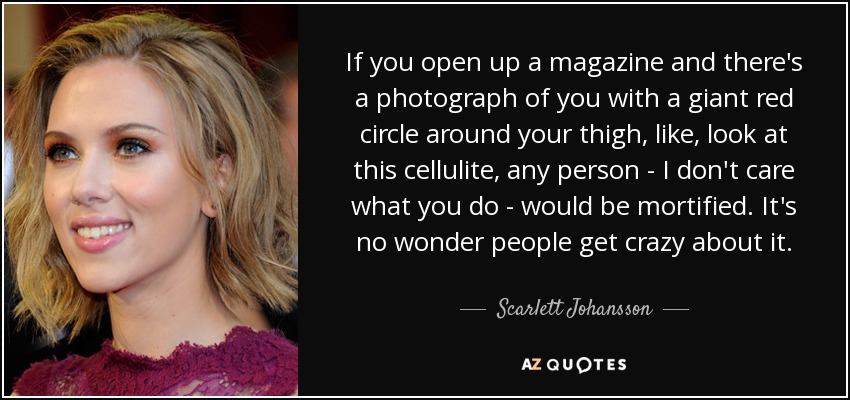 If you open up a magazine and there's a photograph of you with a giant red circle around your thigh, like, look at this cellulite, any person - I don't care what you do - would be mortified. It's no wonder people get crazy about it. - Scarlett Johansson