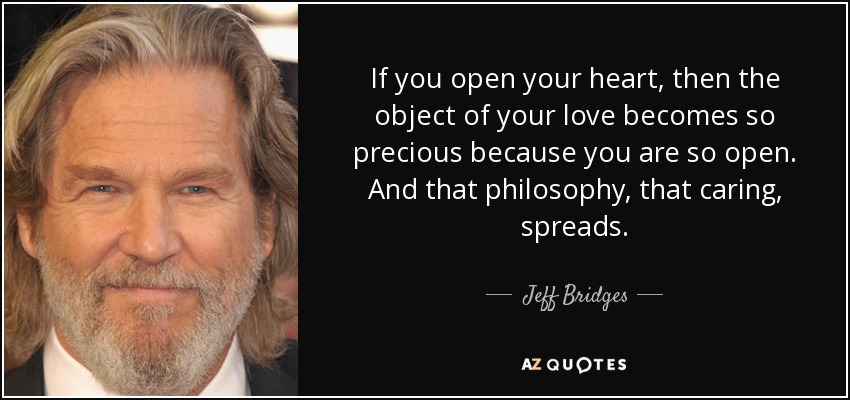 If you open your heart, then the object of your love becomes so precious because you are so open. And that philosophy, that caring, spreads. - Jeff Bridges