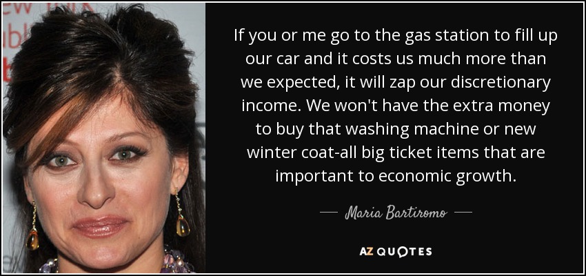 If you or me go to the gas station to fill up our car and it costs us much more than we expected, it will zap our discretionary income. We won't have the extra money to buy that washing machine or new winter coat-all big ticket items that are important to economic growth. - Maria Bartiromo