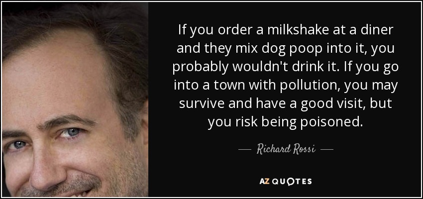 If you order a milkshake at a diner and they mix dog poop into it, you probably wouldn't drink it. If you go into a town with pollution, you may survive and have a good visit, but you risk being poisoned. - Richard Rossi