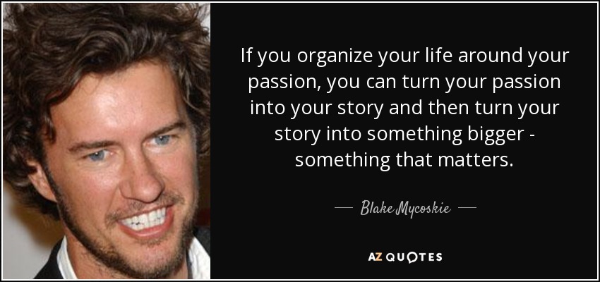 If you organize your life around your passion, you can turn your passion into your story and then turn your story into something bigger - something that matters. - Blake Mycoskie