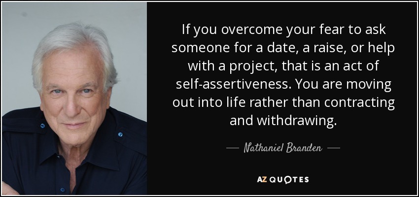 If you overcome your fear to ask someone for a date, a raise, or help with a project, that is an act of self-assertiveness. You are moving out into life rather than contracting and withdrawing. - Nathaniel Branden