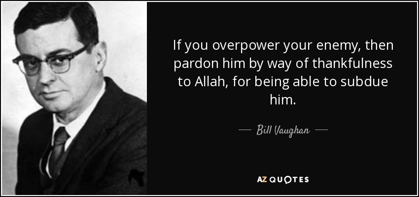 If you overpower your enemy, then pardon him by way of thankfulness to Allah, for being able to subdue him. - Bill Vaughan