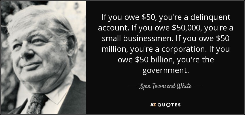 If you owe $50, you're a delinquent account. If you owe $50,000, you're a small businessmen. If you owe $50 million, you're a corporation. If you owe $50 billion, you're the government. - Lynn Townsend White, Jr.