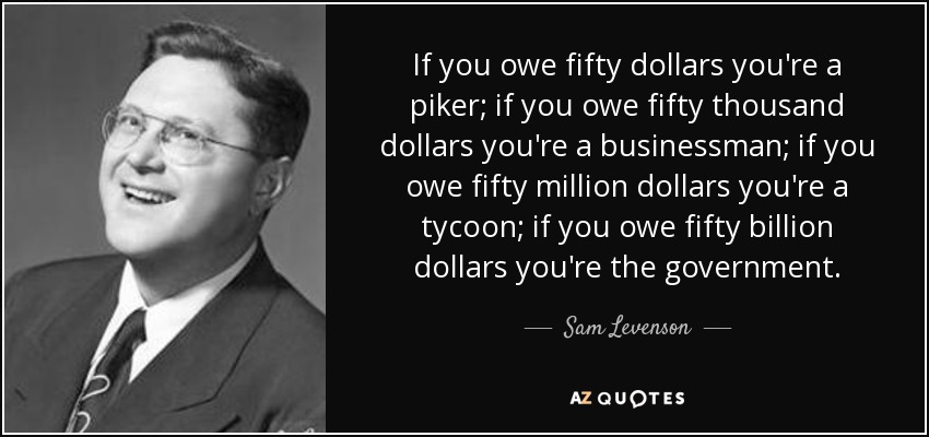 If you owe fifty dollars you're a piker; if you owe fifty thousand dollars you're a businessman; if you owe fifty million dollars you're a tycoon; if you owe fifty billion dollars you're the government. - Sam Levenson