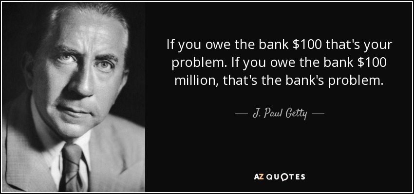 If you owe the bank $100 that's your problem. If you owe the bank $100 million, that's the bank's problem. - J. Paul Getty