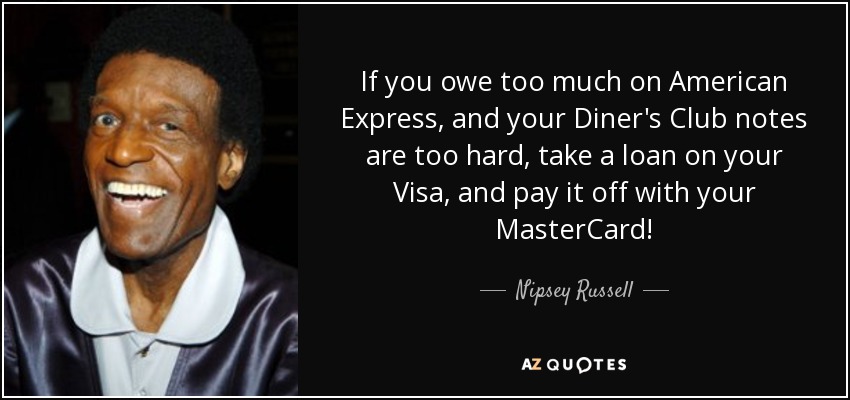 If you owe too much on American Express, and your Diner's Club notes are too hard, take a loan on your Visa, and pay it off with your MasterCard! - Nipsey Russell