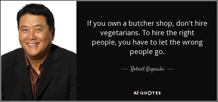 If you own a butcher shop, don't hire vegetarians. To hire the right people, you have to let the wrong people go. - Robert Kiyosaki