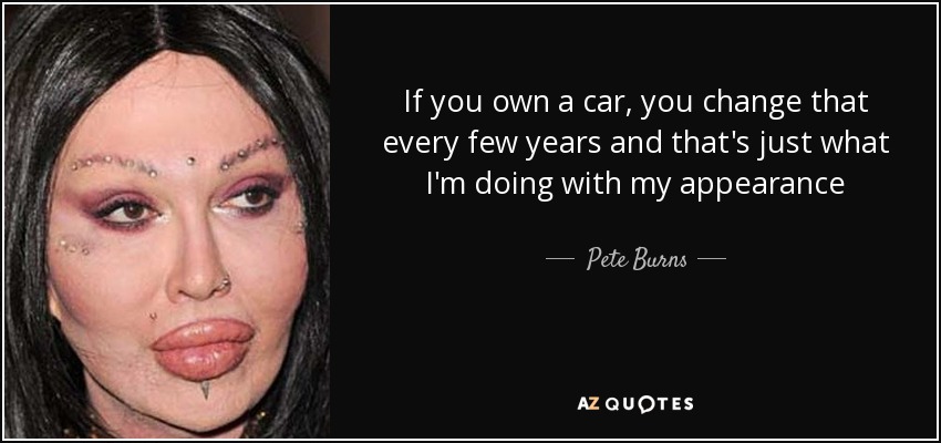 If you own a car, you change that every few years and that's just what I'm doing with my appearance - Pete Burns
