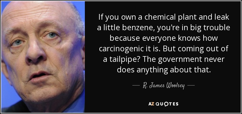 If you own a chemical plant and leak a little benzene, you're in big trouble because everyone knows how carcinogenic it is. But coming out of a tailpipe? The government never does anything about that. - R. James Woolsey, Jr.