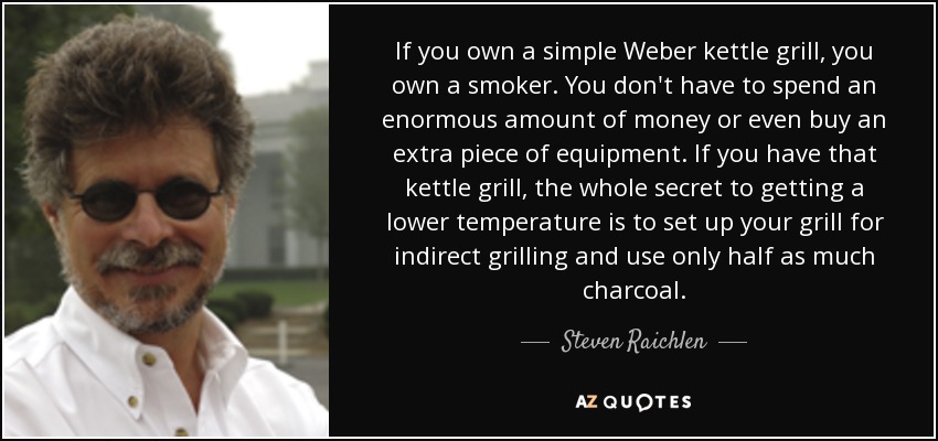 If you own a simple Weber kettle grill, you own a smoker. You don't have to spend an enormous amount of money or even buy an extra piece of equipment. If you have that kettle grill, the whole secret to getting a lower temperature is to set up your grill for indirect grilling and use only half as much charcoal. - Steven Raichlen