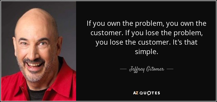 If you own the problem, you own the customer. If you lose the problem, you lose the customer. It's that simple. - Jeffrey Gitomer