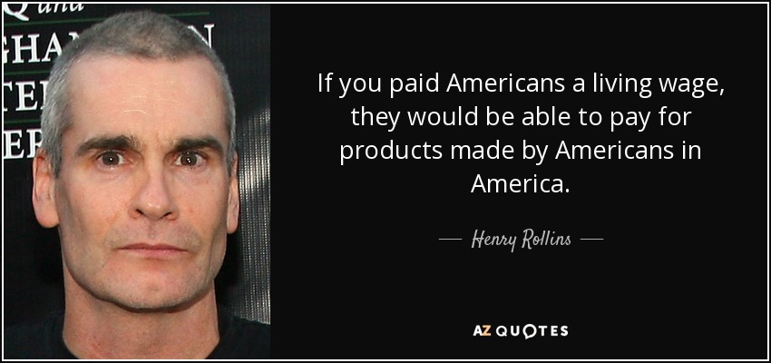 If you paid Americans a living wage, they would be able to pay for products made by Americans in America. - Henry Rollins