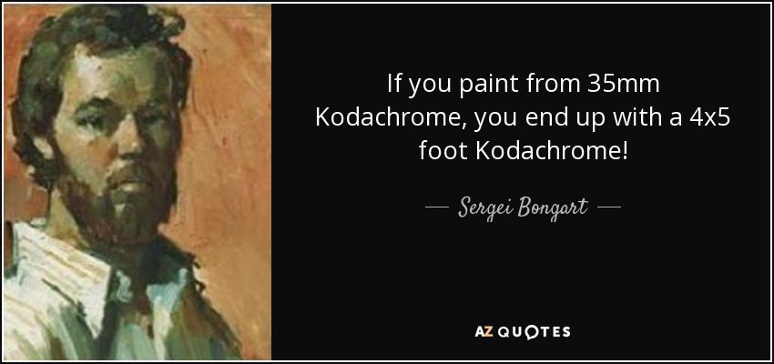 If you paint from 35mm Kodachrome, you end up with a 4x5 foot Kodachrome! - Sergei Bongart