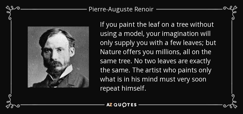 If you paint the leaf on a tree without using a model, your imagination will only supply you with a few leaves; but Nature offers you millions, all on the same tree. No two leaves are exactly the same. The artist who paints only what is in his mind must very soon repeat himself. - Pierre-Auguste Renoir