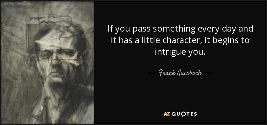 If you pass something every day and it has a little character, it begins to intrigue you. - Frank Auerbach